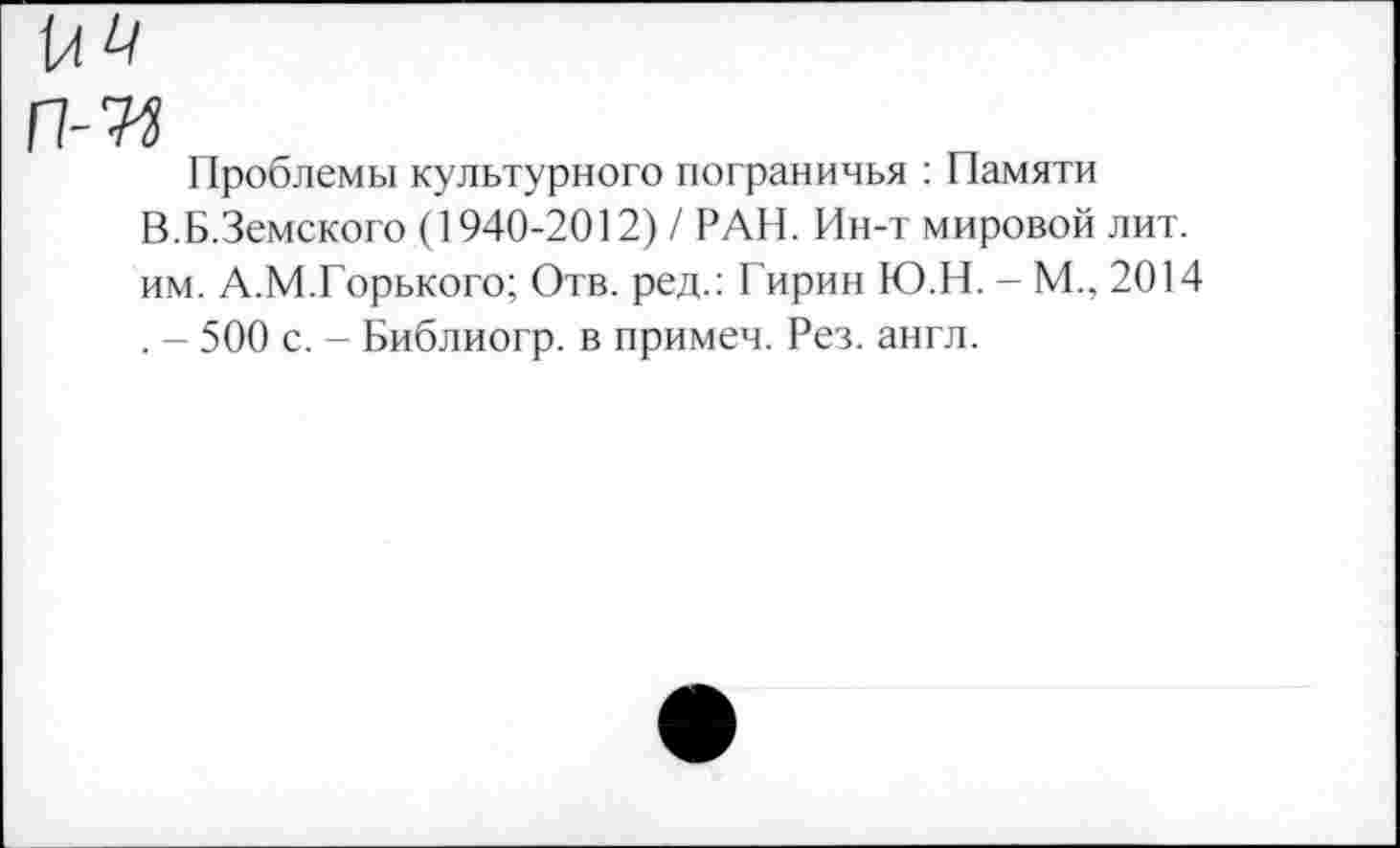﻿Проблемы культурного пограничья : Памяти В.Б.Земского (1940-2012) / РАН. Ин-т мировой лит. им. А.М.Горького; Отв. ред.: Гирин Ю.Н. - М., 2014 . - 500 с. - Библиогр. в примеч. Рез. англ.